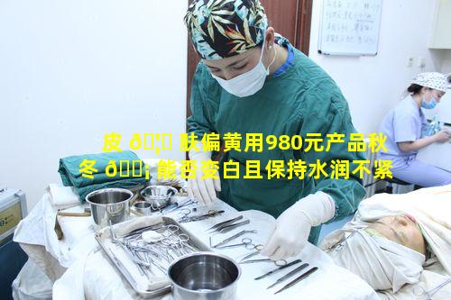 皮 🦄 肤偏黄用980元产品秋冬 🐡 能否变白且保持水润不紧绷